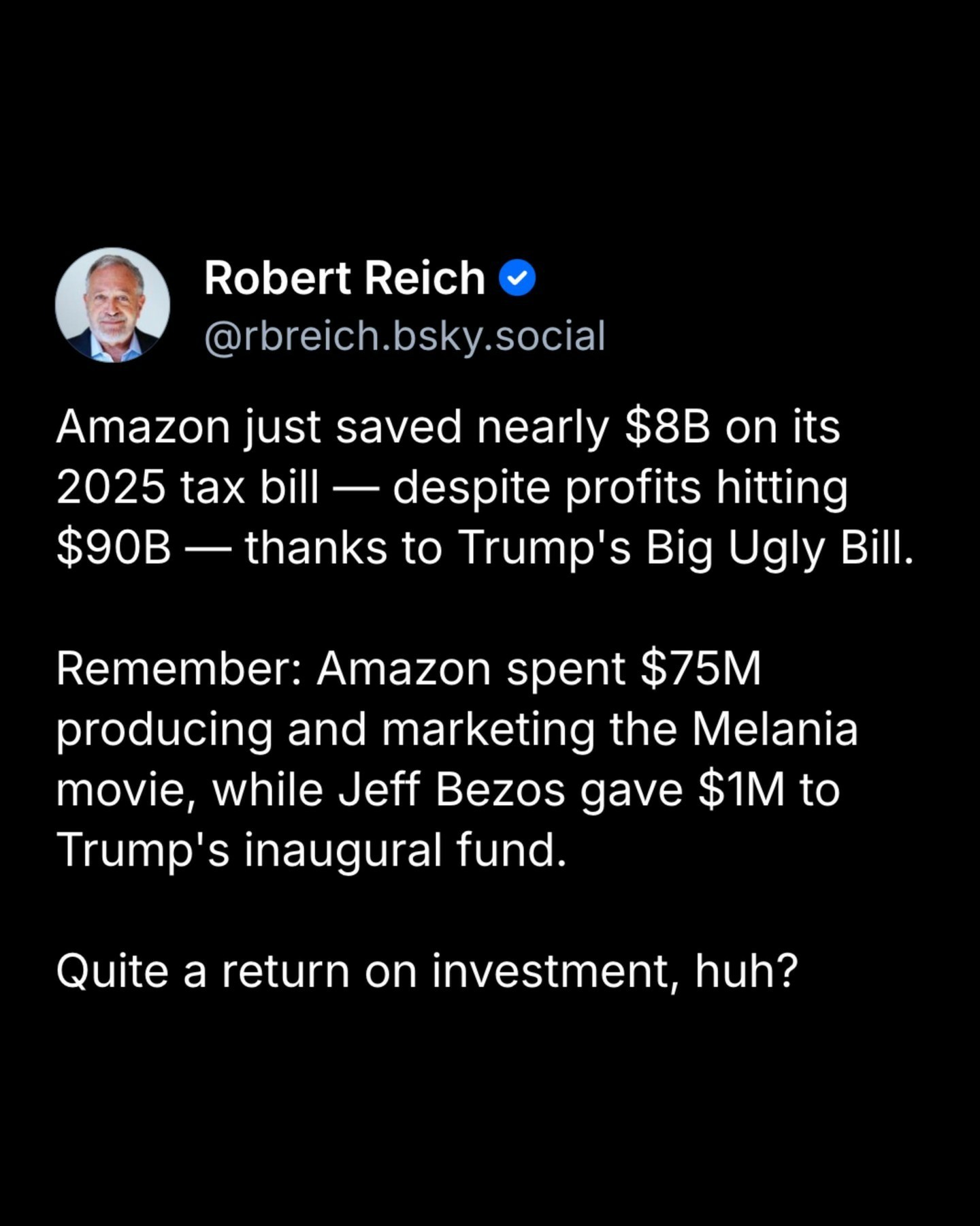 A screenshot of a bluesky post. It says: "Amazon just saved nearly $8B on its 2025 tax bill -- despite profits hitting $90B -- thanks to Trump's Big Ugly Bill. Remember: Amazon spent $75M producing and marketing the Melania movie, while Jeff Bezos gave $1M to Trump's inaugural fund. Quite a return on investment, huh?